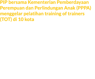 PIP bersama Kementerian Pemberdayaan Perempuan dan Perlindungan Anak (PPPA) menggelar pelatihan training of trainers ...