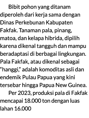 Bibit pohon yang ditanam diperoleh dari kerja sama dengan Dinas Perkebunan Kabupaten Fakfak. Tanaman pala, pinang, ma...